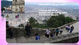 What places did you visit?
I visited the hill of
Monserrate, shopping malls
and Bolivar Square.
 