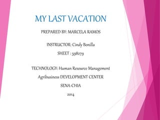 MY LAST VACATION 
PREPARED BY: MARCELA RAMOS 
INSTRUCTOR: Cindy Bonilla 
SHEET : 598279 
TECHNOLOGY: Human Resource Management 
Agribusiness DEVELOPMENT CENTER 
SENA-CHIA 
2014 
 