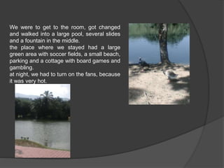 We were to get to the room, got changed 
and walked into a large pool, several slides 
and a fountain in the middle. 
the place where we stayed had a large 
green area with soccer fields, a small beach, 
parking and a cottage with board games and 
gambling. 
at night, we had to turn on the fans, because 
it was very hot. 
 