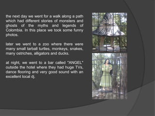 the next day we went for a walk along a path 
which had different stories of monsters and 
ghosts of the myths and legends of 
Colombia. In this place we took some funny 
photos. 
later we went to a zoo where there were 
many small tarball turtles, monkeys, snakes, 
many ostriches, alligators and ducks. 
at night, we went to a bar called "ANGEL" 
outside the hotel where they had huge TVs, 
dance flooring and very good sound with an 
excellent local dj. 
 