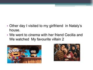 • Other day I visited to my girlfriend in Nataly’s
house.
• We went to cinema with her friend Cecilia and
We watched My favourite villain 2

 