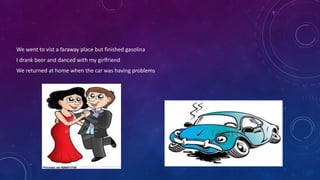We went to vist a faraway place but finished gasolina
I drank beer and danced with my girlfriend
We returned at home when the car was having problems
 