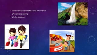 • the other day we went for a walk for waterfall
• We went to shopping
• We Ate ice cream
 