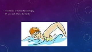 • I swam in the pool while she was sleeping
• We came back at home the Monday
 