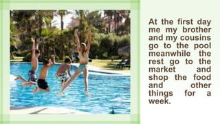 At the first day
me my brother
and my cousins
go to the pool
meanwhile the
rest go to the
market and
shop the food
and other
things for a
week.
 