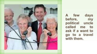 A few days
before, my
political uncle
called me to
ask if a want to
go to a travel
with them.
 