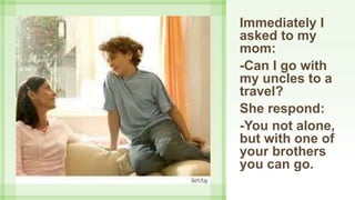 Immediately I
asked to my
mom:
-Can I go with
my uncles to a
travel?
She respond:
-You not alone,
but with one of
your brothers
you can go.
 