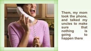 Them, my mom
took the phone,
and talked my
uncles to make
sure that
nothing is
going to
happen there
 