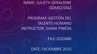 NAME: JULIETH GERALDINE
GÓMEZ DÍAZ
PROGRAM: GESTIÓN DEL
TALENTO HUMANO
INSTRUCTOR: DIANA PINEDA
FILE:1020486
DATE: DICIEMBRE 2015
 