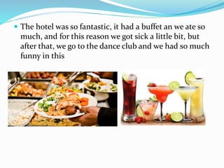  The hotel was so fantastic, it had a buffet an we ate so
much, and for this reason we got sick a little bit, but
after that, we go to the dance club and we had so much
funny in this
 