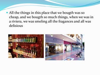  All the things in this place that we bougth was so
cheap, and we bougth so much things, when we was in
a riviera, we was smeling all the fragances and all was
delisious
 