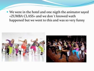  We were in the hotel and one nigth the animator sayed
«ZUMBA CLASS» and we don´t knowed wath
happened but we went to this and was so very funny
 