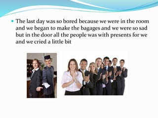  The last day was so bored because we were in the room
and we began to make the bagages and we were so sad
but in the door all the people was with presents for we
and we cried a little bit
 
