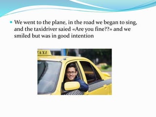  We went to the plane, in the road we began to sing,
and the taxidriver saied «Are you fine??» and we
smiled but was in good intention
 