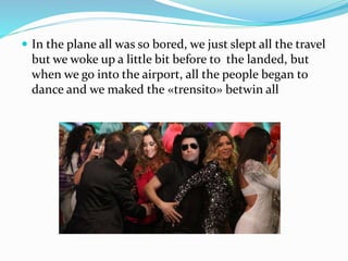 In the plane all was so bored, we just slept all the travel
but we woke up a little bit before to the landed, but
when we go into the airport, all the people began to
dance and we maked the «trensito» betwin all
 