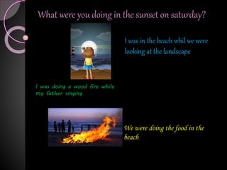 What were you doing in the sunset on saturday?
I was in the beach whil we were
looking at the landscape
I was doing a wood fire while
my father singing
We were doing the food in the
beach
 