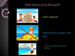 I did a sandcastle
I run by beach with my
family
I didn’t buried a my sister in the
sand
What did you do in the beach?
 