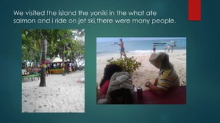 We visited the island the yoniki in the what ate
salmon and i ride on jet ski,there were many people.
 