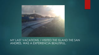 MY LAST VACATIONS, I VISITED THE ISLAND THE SAN
ANDRES, WAS A EXPERIENCIA BEAUTIFUL.
 