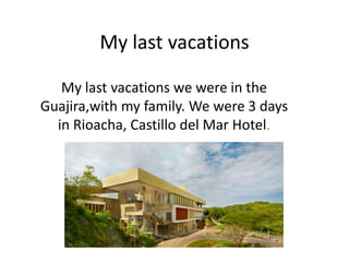 My last vacations
My last vacations we were in the
Guajira,with my family. We were 3 days
in Rioacha, Castillo del Mar Hotel.
 