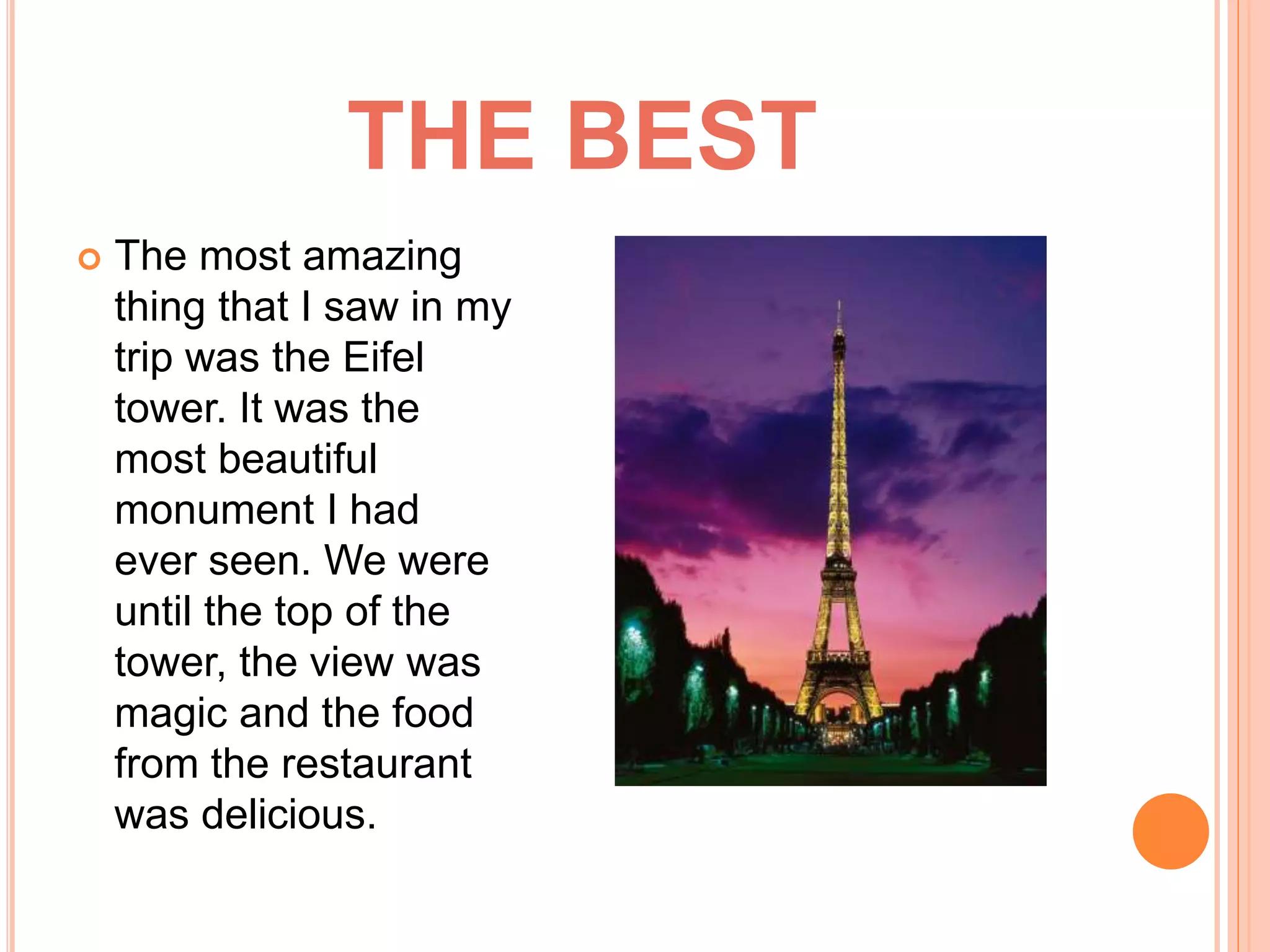 THE BEST
The most amazing
thing that I saw in my
trip was the Eifel
tower. It was the
most beautiful
monument I had
ever seen. We were
until the top of the
tower, the view was
magic and the food
from the restaurant
was delicious.