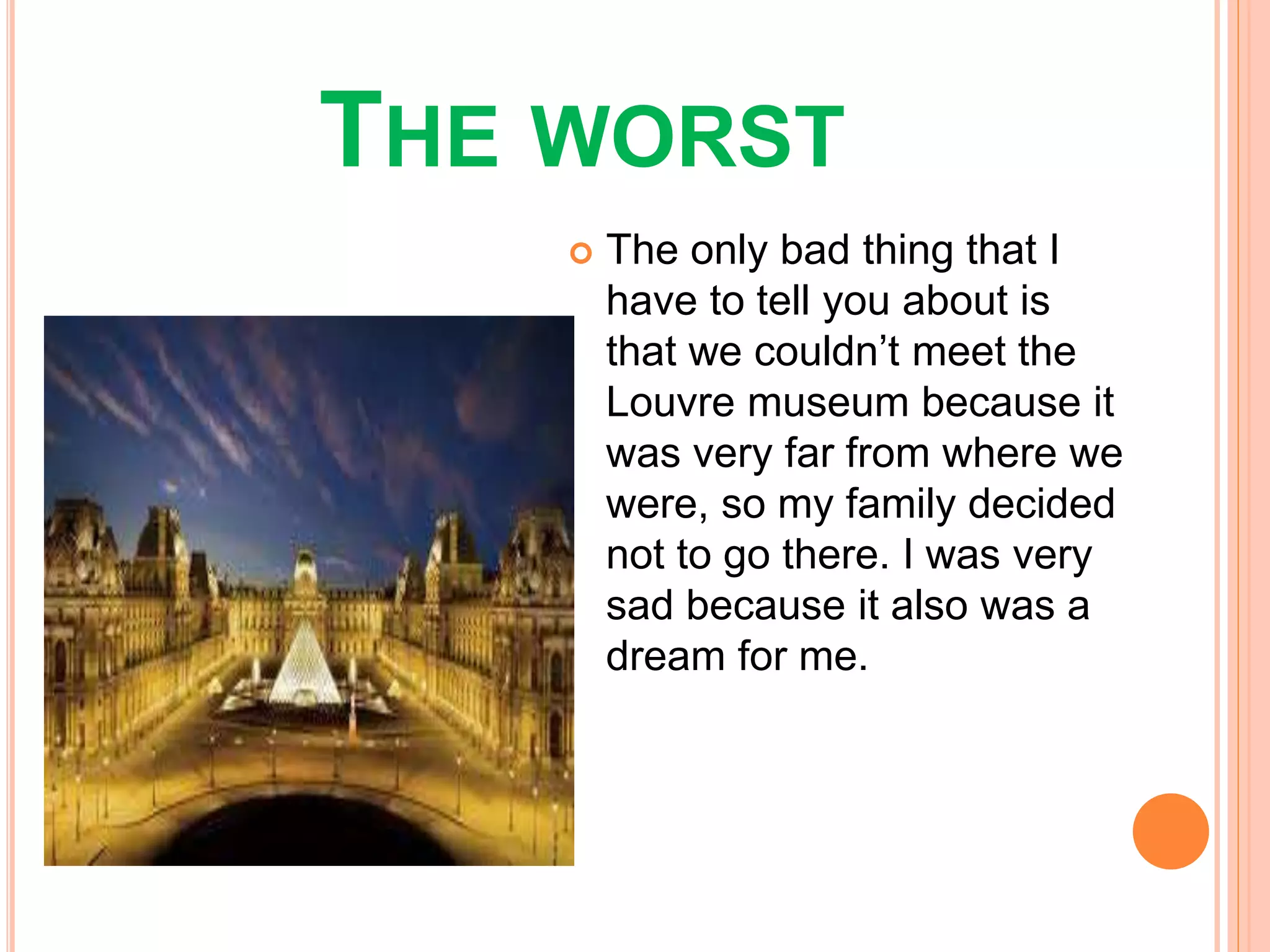 THE WORST
The only bad thing that I
have to tell you about is
that we couldn’t meet the
Louvre museum because it
was very far from where we
were, so my family decided
not to go there. I was very
sad because it also was a
dream for me.