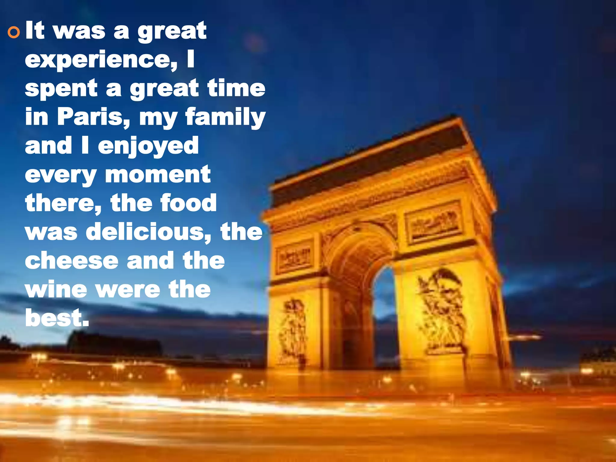  It was a great
experience, I
spent a great time
in Paris, my family
and I enjoyed
every moment
there, the food
was delicious, the
cheese and the
wine were the
best.