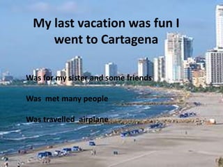 My last vacation was fun I 
went to Cartagena 
Was for my sister and some friends 
Was met many people 
Was travelled airplane 
 
