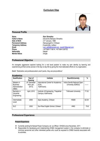 Curriculum Vitae




Personal Profile
Name                                          : Ravi Shrestha
Father’s Name                                 : Devendra Bahadur Shrestha
Date of Birth                                 : 31st January, 1988
Permanent Address                             : Narayangarh-2, Chitwan
Temporary Address                             : Kupandole, Lalitpur
Email                                         : ravi_rs60@hotmail.com, ravisth7@gmail.com
Phone                                         : +9779851119614, +9779841336702
Nationality                                   : Nepali
Marital Status                                : Single


Professional Objective
An energetic aggressive aspirant looking for a mid level position to make my own identity by learning and
experiencing all that comes across in the day to day life by giving the most dedicated efforts to my organization.

Belief: 'Dedication and professionalism aren't perks, they are preconditions'

Academics
 Qualification           Year of                     Institute                      Board/University             %
                        Passing
 Masters in          (4th Semester     International Center for Academics       Indira Gandhi National Open
 Business              from Jan.       (ICA) ,                                       University (IGNOU)       -------
 Administration           2013)         Kathmandu
 (MBA)
 Bachelor in           April, 2010     Institute of Engineering, Thapathali        Tribhuwan University       77.02
 Industrial                            Campus, Kathmandu
 Engineering

 Intermediate             2005         Apex Academy, Chitwan                              HSEB                62.04
 Level

 SLC                      2002         Sun Rise English School, Chitwan                    HMG                 79.6



Professional Experience

    Present Experience

     Currently working for Butwal Power Company Ltd. as Officer- OHSAS since November, 2011.
     Responsible for developing and implementing OH&S management system in the company to eliminate or
      minimize personnel and other interested parties who could be exposed to OH&S hazards associated with
      its activities.
 