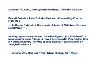 Date : 017TH / April / 2014 /(Total Set 03Nos) /( Time Hrs. 0805 am)
Dear All Freinds / Social Freinds / Customers Connecitivity Concerns
From Me ;
~~ Its Due to * My Latest Documents Submits @ Slideshare Username
SDEEPAK03 ~~ .
~~ Very Important was for me : Code For Rigveda ( i.e. Its Related Star
Nakshatra For Name * Sanga & How it Determined in Very Ancient Time
in * Bharaat Country For Very Specific Names : * Saangharama & *
SaanghaPradhan ~~.
~~ Another Very Class was * Tarot School Findings for * Magic
 