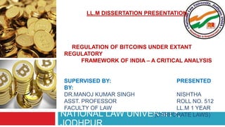 NATIONAL LAW UNIVERSITY,
JODHPUR
LL.M DISSERTATION PRESENTATION
REGULATION OF BITCOINS UNDER EXTANT
REGULATORY
FRAMEWORK OF INDIA – A CRITICAL ANALYSIS
SUPERVISED BY: PRESENTED
BY:
DR.MANOJ KUMAR SINGH NISHTHA
ASST. PROFESSOR ROLL NO. 512
FACULTY OF LAW LL.M 1 YEAR
(CORPORATE LAWS)
 