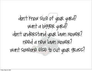don’t know size of your yard?

                              want a bigger yard?

                       don’t understand your lawn mower?

                           need a new lawn mower?

                  want someone else to cut your grass?




Friday, May 22, 2009
 