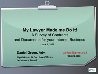 My Lawyer Made me Do It! A Survey of Contracts and Documents for your Internet Business   Daniel Green, Adv. Yigal Arnon & Co., Law Offices Jerusalem, Israel  [email_address] June 2, 2009 (02) 623-9200 