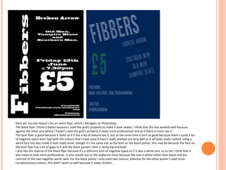 Here are my two layout’s for an event flyer, which I did again on Photoshop.
The black flyer I think is better because I used the grid’s properly to make it look neater, I think that this has worked well because
against the other one where I haven’t used the grid’s properly it looks more professional and as if there is more too it.
The blue flyer is good because It looks as if it has a lot of texture too it, but at the same time it isn’t as good because there’s quite a lot
of negative space and I feel with the colours that I have used it hasn’t really worked out very well as it all looks really rushed, using a
weird font has also made it look really small, though it’s the same size as the font on the black poster, this may be because the font on
the blue flyer has a lot of gaps in it and the black poster’s font is really big and bold.
I also like the reverse of the black flyer because it’s a different kind of negative space to if it was a white one, so to me I think that it
also helps to look more professional, it also stands out to the audience more because the text is white rather than black and the
contrast of the two together works well. For the black poster I only used two colours, whereas for the other poster I used three
complimentary colours, this didn’t work so well because it looks childish.

 