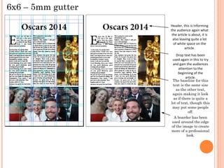 6x6 – 5mm gutter
Header, this is informing
the audience again what
the article is about, it is
also leaving quite a lot
of white space on the
article.
Drop text has been
used again in this to try
and gain the audiences
attention to the
beginning of the
article.
The baseline for this
text is the same size
as the other text,
again making it look
as if there is quite a
lot of text, though this
may put some people
off.
A boarder has been
used around the edge
of the image to create
more of a professional
look.

 
