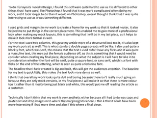 To do my layouts I used InDesign, I found this software quite hard to use as it is different to other
things that I have used, like Photoshop, I found that it was more complicated when doing my
work, and it took longer to do than it would on Photoshop, overall though I think that it was quite
interesting to use as it was something different.
I used grids and margins in my work to create a frame for my work so that it looked neater, it also
helped me to put things in the correct placement. This enabled me to gain more of a professional
look when making my mock layouts, this is something that I will do in my last piece, as it helps to
make it look more formal as well.
For the text I used two columns, this gave my article more of a structured look too It, it’s also kept
my work portrait as well. This is what standard double page spreads will be like. I also used quite a
block-y font, which was serif, this means that the text I used didn’t have any flicks and it was quite
a masculine text, this may put the female audience off, so this is something that I would need to
consider when creating my final piece, depending on what the subject is I will have to take in to
consideration whether the font will be serif, quite a square font, or sans serif, which is a font with
flicks on the end of the lettering, which Is seen as quite a feminine font.
The headline that I have created is big and bold, this will get the audiences attention. The baseline
for my text is quick little, this makes the text look more dense as well.
I think that overall my work looks quite dull and boring because there isn’t really much going on
because they are only mock versions, in my final pieces I will make it so that there is more colour
too it rather than it mostly being just black and white, this would put me off reading the article as
a customer.
Technically I don’t think that my work is very aesthetic either because all I had to do was copy and
paste text and drop images in to where the margins/grids where, I thin k that it could have been
more interesting if I had more time and also if this where a final piece.

 
