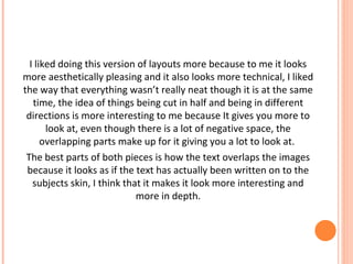 I liked doing this version of layouts more because to me it looks
more aesthetically pleasing and it also looks more technical, I liked
the way that everything wasn’t really neat though it is at the same
time, the idea of things being cut in half and being in different
directions is more interesting to me because It gives you more to
look at, even though there is a lot of negative space, the
overlapping parts make up for it giving you a lot to look at.
The best parts of both pieces is how the text overlaps the images
because it looks as if the text has actually been written on to the
subjects skin, I think that it makes it look more interesting and
more in depth.

 