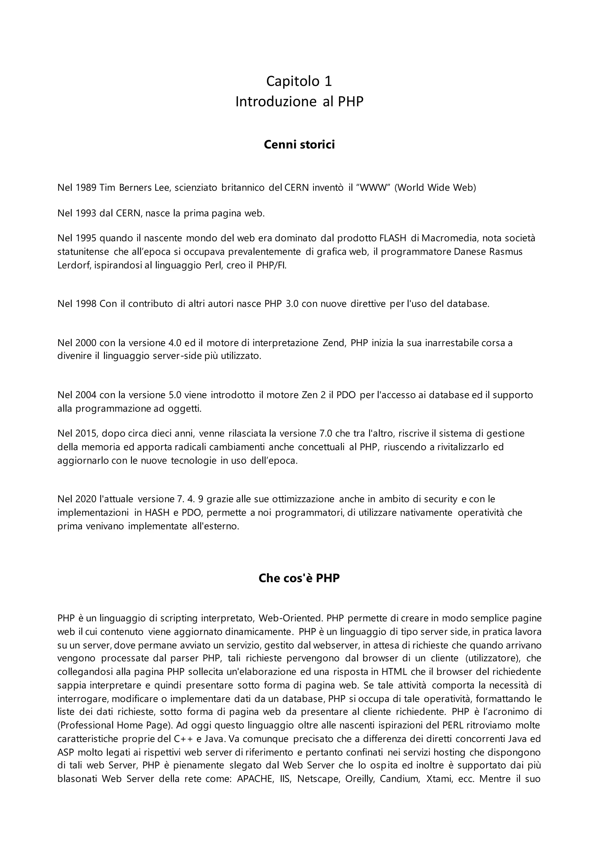 Capitolo 1
Introduzione al PHP
Cenni storici
Nel 1989 Tim Berners Lee, scienziato britannico del CERN inventò il “WWW” (World Wide Web)
Nel 1993 dal CERN, nasce la prima pagina web.
Nel 1995 quando il nascente mondo del web era dominato dal prodotto FLASH di Macromedia, nota società
statunitense che all’epoca si occupava prevalentemente di grafica web, il programmatore Danese Rasmus
Lerdorf, ispirandosi al linguaggio Perl, creo il PHP/FI.
Nel 1998 Con il contributo di altri autori nasce PHP 3.0 con nuove direttive per l'uso del database.
Nel 2000 con la versione 4.0 ed il motore di interpretazione Zend, PHP inizia la sua inarrestabile corsa a
divenire il linguaggio server-side più utilizzato.
Nel 2004 con la versione 5.0 viene introdotto il motore Zen 2 il PDO per l'accesso ai database ed il supporto
alla programmazione ad oggetti.
Nel 2015, dopo circa dieci anni, venne rilasciata la versione 7.0 che tra l'altro, riscrive il sistema di gestione
della memoria ed apporta radicali cambiamenti anche concettuali al PHP, riuscendo a rivitalizzarlo ed
aggiornarlo con le nuove tecnologie in uso dell’epoca.
Nel 2020 l'attuale versione 7. 4. 9 grazie alle sue ottimizzazione anche in ambito di security e con le
implementazioni in HASH e PDO, permette a noi programmatori, di utilizzare nativamente operatività che
prima venivano implementate all'esterno.
Che cos'è PHP
PHP è un linguaggio di scripting interpretato, Web-Oriented. PHP permette di creare in modo semplice pagine
web il cui contenuto viene aggiornato dinamicamente. PHP è un linguaggio di tipo server side, in pratica lavora
su un server, dove permane avviato un servizio, gestito dal webserver, in attesa di richieste che quando arrivano
vengono processate dal parser PHP, tali richieste pervengono dal browser di un cliente (utilizzatore), che
collegandosi alla pagina PHP sollecita un'elaborazione ed una risposta in HTML che il browser del richiedente
sappia interpretare e quindi presentare sotto forma di pagina web. Se tale attività comporta la necessità di
interrogare, modificare o implementare dati da un database, PHP si occupa di tale operatività, formattando le
liste dei dati richieste, sotto forma di pagina web da presentare al cliente richiedente. PHP è l’acronimo di
(Professional Home Page). Ad oggi questo linguaggio oltre alle nascenti ispirazioni del PERL ritroviamo molte
caratteristiche proprie del C++ e Java. Va comunque precisato che a differenza dei diretti concorrenti Java ed
ASP molto legati ai rispettivi web server di riferimento e pertanto confinati nei servizi hosting che dispongono
di tali web Server, PHP è pienamente slegato dal Web Server che lo ospita ed inoltre è supportato dai più
blasonati Web Server della rete come: APACHE, IIS, Netscape, Oreilly, Candium, Xtami, ecc. Mentre il suo
 
