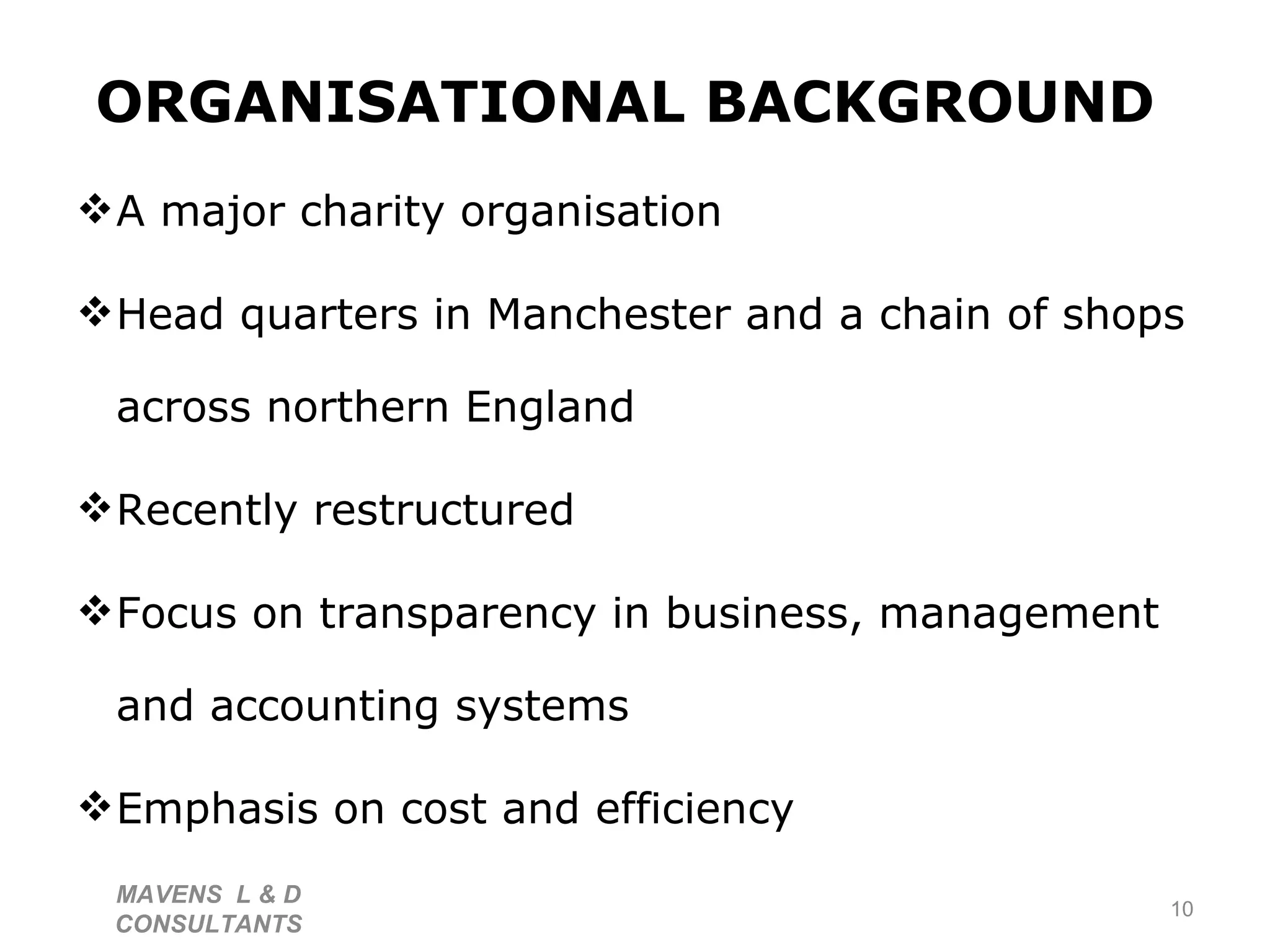 ORGANISATIONAL BACKGROUND   A major charity organisation Head quarters in Manchester and a chain of shops across northern England  Recently restructured Focus on transparency in business, management and accounting systems Emphasis on cost and efficiency  MAVENS  L & D  CONSULTANTS  