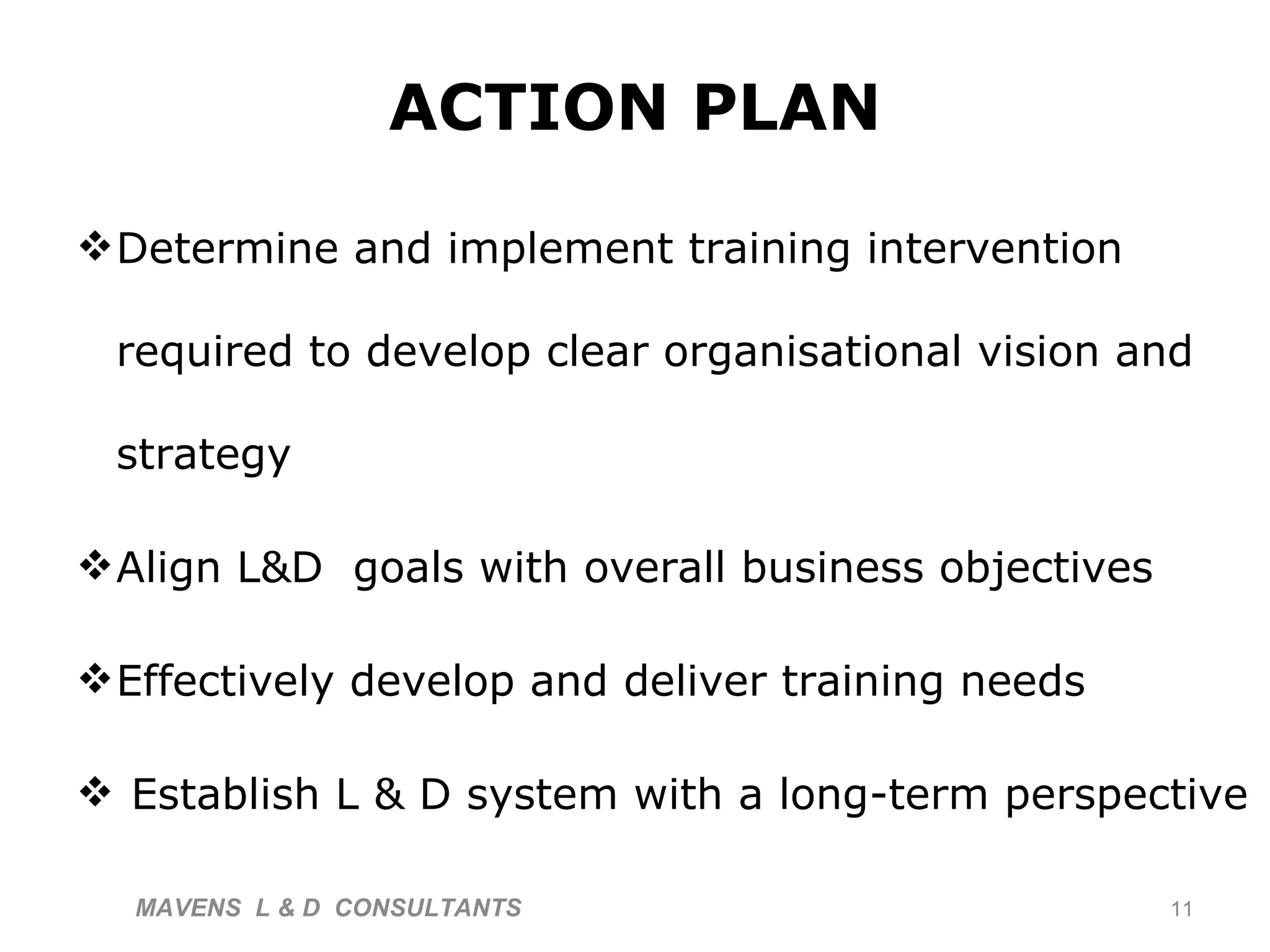 ACTION PLAN Determine and implement training intervention required to develop clear organisational vision and strategy Align L&D  goals with overall business objectives Effectively  develop and deliver training needs Establish L & D system with a long-term perspective MAVENS  L & D  CONSULTANTS  