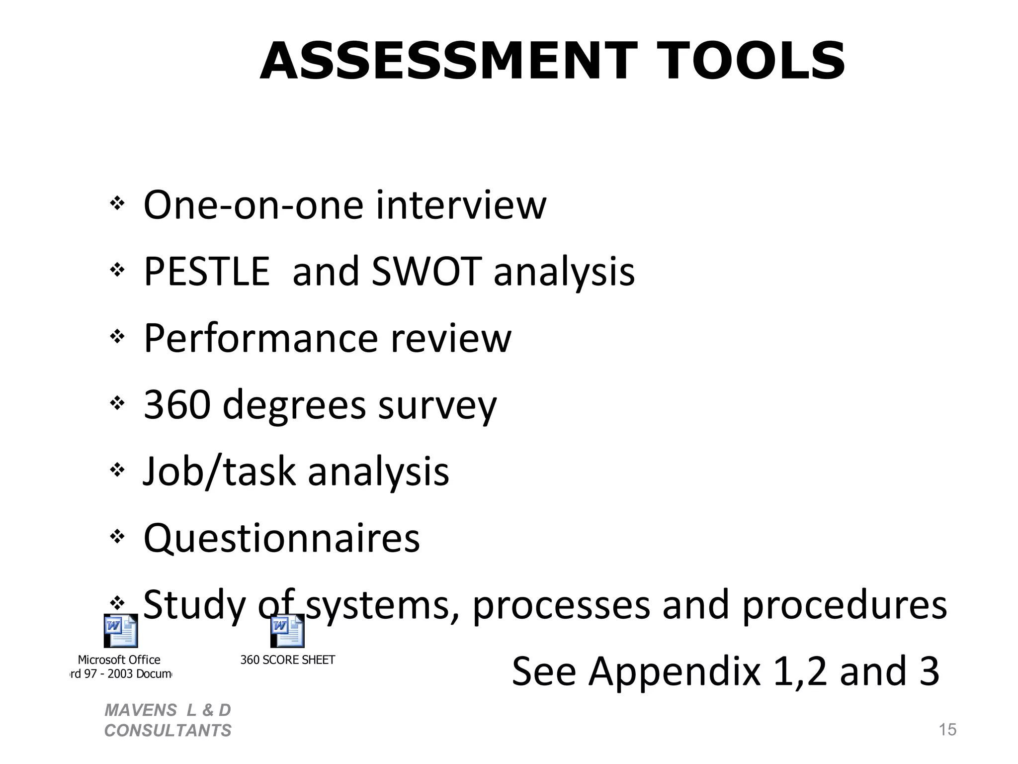 ASSESSMENT TOOLS One-on-one interview PESTLE  and SWOT analysis Performance review 360 degrees survey Job/task analysis Questionnaires Study of systems, processes and procedures See Appendix 1,2 and 3 MAVENS  L & D  CONSULTANTS  