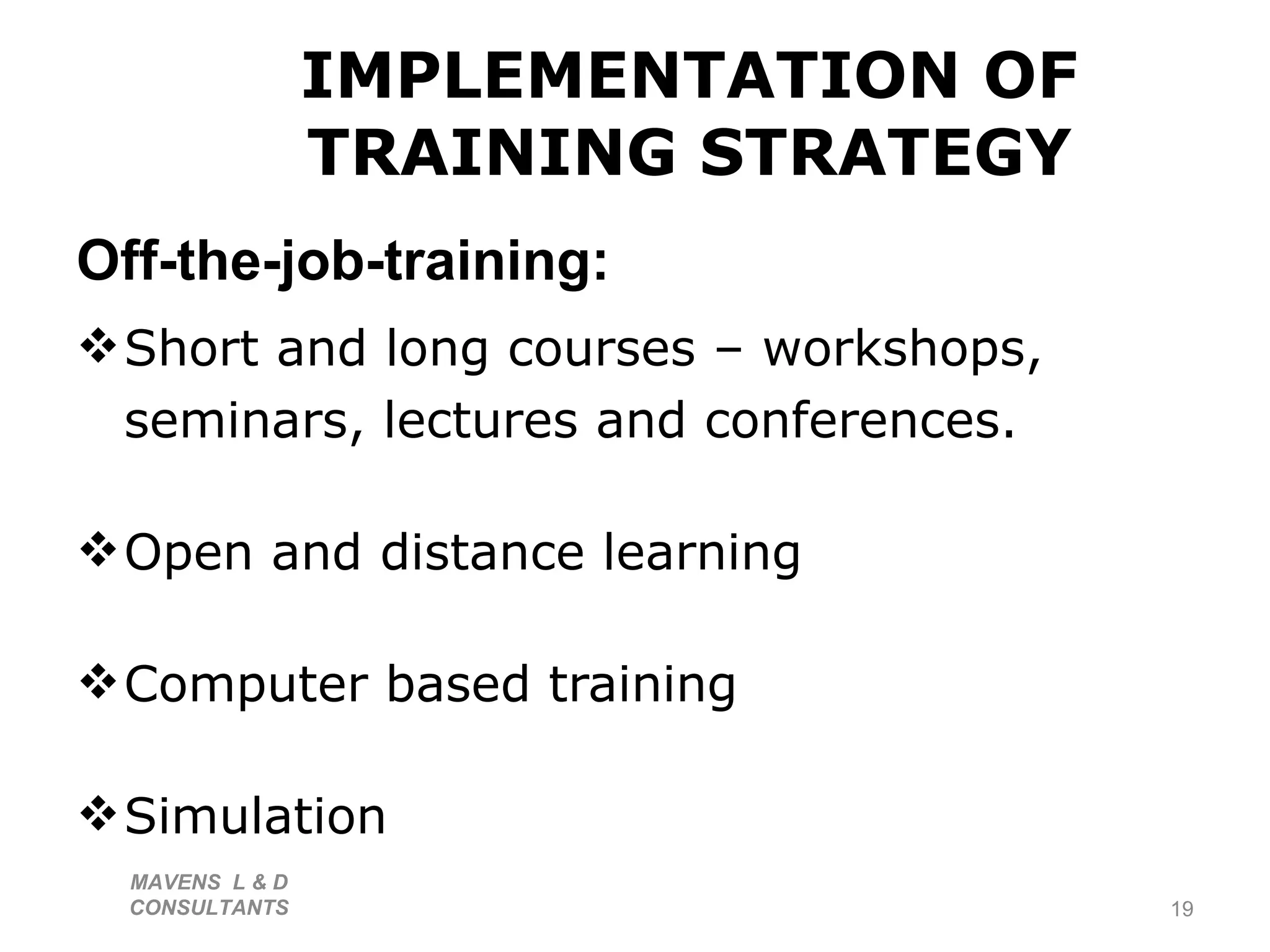 IMPLEMENTATION OF TRAINING STRATEGY Off-the-job-training: Short and long courses – workshops, seminars, lectures and conferences. Open and distance learning Computer based training Simulation MAVENS  L & D  CONSULTANTS  
