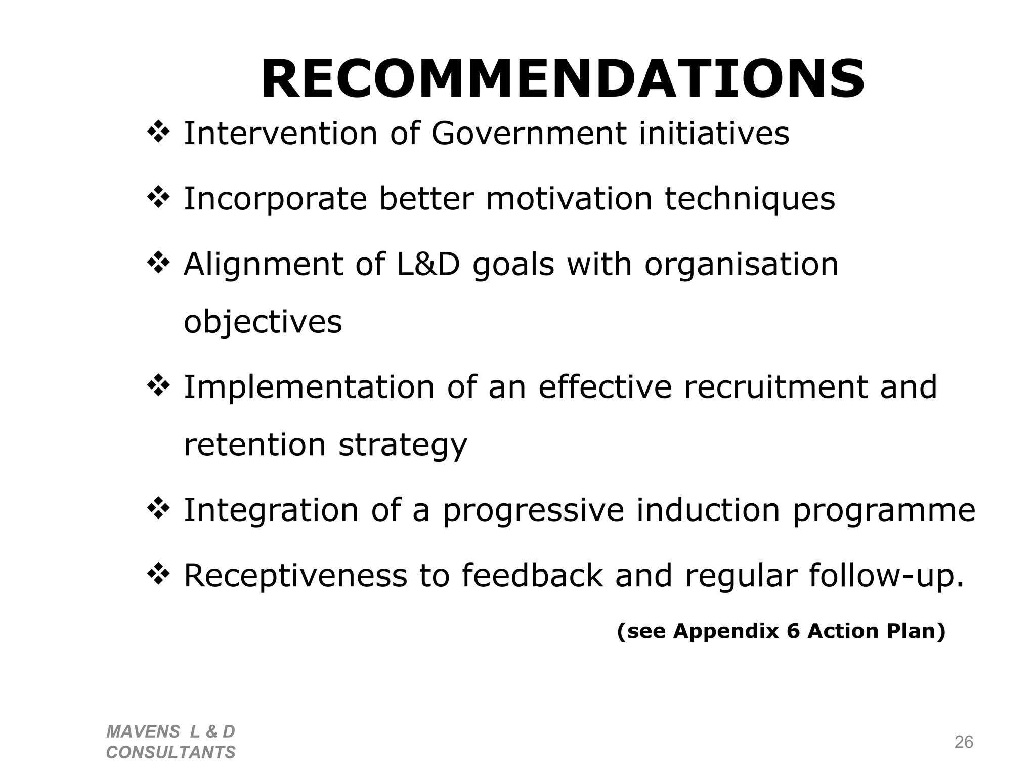 RECOMMENDATIONS Intervention of Government initiatives Incorporate better motivation techniques Alignment of L&D goals with organisation objectives Implementation of an effective recruitment and retention strategy Integration of a progressive induction programme Receptiveness to feedback and regular follow-up.  (see Appendix 6 Action Plan) MAVENS  L & D  CONSULTANTS  