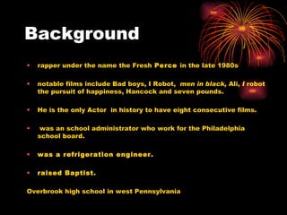 Background rapper under the name the Fresh  Perce  in the late 1980s notable films include Bad boys, I Robot,  men in black,  Ali,  I  robot the pursuit of happiness, Hancock and seven pounds. He is the only Actor  in history to have eight consecutive films. was an school administrator who work for the Philadelphia school board. was a refrigeration engineer. raised Baptist. Overbrook high school in west Pennsylvania 