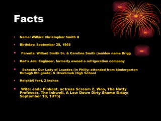 Facts Name: Willard Christopher Smith II Birthday: September 25, 1968 Parents: Willard Smith Sr. & Caroline Smith (maiden name Brigg Dad's Job: Engineer, formerly owned a refrigeration company Schools: Our Lady of Lourdes (in Philly; attended from kindergarten through 8th grade) & Overbrook High School  Height:6 feet, 2 inches Wife: Jada Pinkest, actress Scream 2, Woo, The Nutty Professor, The Inkwell, A Low Down Dirty Shame B-day: September 18, 1973)  
