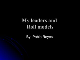 My leaders and  Roll models By: Pablo Reyes  