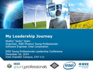 1
My Leadership Journey
Shafiul “Jacky” Islam
Chairman, IEEE Phoenix Young Professionals
Software Engineer, Intel Corporation
IEEE Young Professionals Leadership Conference
December 16, 2014
Intel Chandler Campus, CH7-111
 