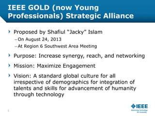 IEEE GOLD (now Young
Professionals) Strategic Alliance
Proposed by Shafiul “Jacky” Islam
– On August 24, 2013
– At Region ...