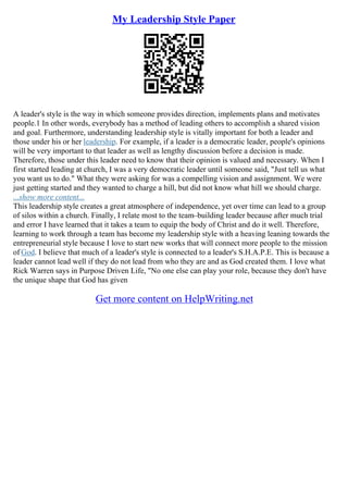 My Leadership Style Paper
A leader's style is the way in which someone provides direction, implements plans and motivates
people.1 In other words, everybody has a method of leading others to accomplish a shared vision
and goal. Furthermore, understanding leadership style is vitally important for both a leader and
those under his or her leadership. For example, if a leader is a democratic leader, people's opinions
will be very important to that leader as well as lengthy discussion before a decision is made.
Therefore, those under this leader need to know that their opinion is valued and necessary. When I
first started leading at church, I was a very democratic leader until someone said, "Just tell us what
you want us to do." What they were asking for was a compelling vision and assignment. We were
just getting started and they wanted to charge a hill, but did not know what hill we should charge.
...show more content...
This leadership style creates a great atmosphere of independence, yet over time can lead to a group
of silos within a church. Finally, I relate most to the team–building leader because after much trial
and error I have learned that it takes a team to equip the body of Christ and do it well. Therefore,
learning to work through a team has become my leadership style with a heaving leaning towards the
entrepreneurial style because I love to start new works that will connect more people to the mission
of God. I believe that much of a leader's style is connected to a leader's S.H.A.P.E. This is because a
leader cannot lead well if they do not lead from who they are and as God created them. I love what
Rick Warren says in Purpose Driven Life, "No one else can play your role, because they don't have
the unique shape that God has given
Get more content on HelpWriting.net
 