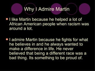 Why I Admire Martin  I like Martin because he helped a lot of African American people when racism was around a lot. I admire Martin because he fights for what he believes in and he always wanted to make a difference in life. He never believed that being a different race was a bad thing. Its something to be proud of. 
